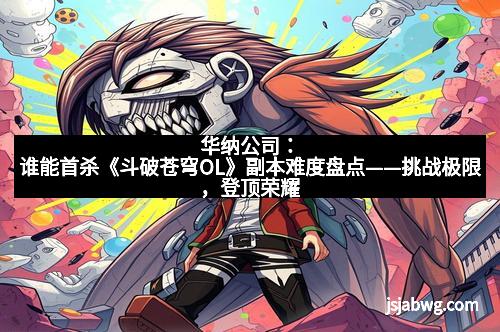 华纳公司：谁能首杀《斗破苍穹OL》副本难度盘点——挑战极限，登顶荣耀